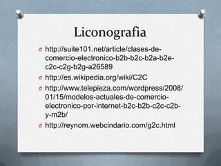 Liconografia
O http://suite101.net/article/clases-de-
  comercio-electronico-b2b-b2c-b2a-b2e-
  c2c-c2g-b2g-a26589
O http://es.wikipedia.org/wiki/C2C
O http://www.telepieza.com/wordpress/2008/
  01/15/modelos-actuales-de-comercio-
  electronico-por-internet-b2c-b2b-c2c-c2b-
  y-m2b/
O http://reynom.webcindario.com/g2c.html
 
