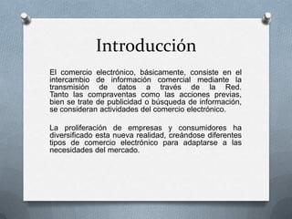 Introducción
El comercio electrónico, básicamente, consiste en el
intercambio de información comercial mediante la
transmisión de datos a través de la Red.
Tanto las compraventas como las acciones previas,
bien se trate de publicidad o búsqueda de información,
se consideran actividades del comercio electrónico.

La proliferación de empresas y consumidores ha
diversificado esta nueva realidad, creándose diferentes
tipos de comercio electrónico para adaptarse a las
necesidades del mercado.
 