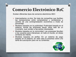 Comercio Electrónico B2C
Existen diferentes tipos de comercio electrónico B2C:

O Intermediarios on-line: Se trata de compañías que facilitan
  las transacciones entre compradores y vendedores a
  cambio de una contraprestación económica a modo de
  porcentaje.
O Modelos basados en la publicidad: Publicidad basada en el
  sistema, donde las empresas tienen sitios web de un
  inventario, que venden a las partes interesadas.
O Modelos basados en la comunidad: Las empresas facultan
  a los usuarios para interactuar, en todo el mundo, en áreas
  similares de interés.
O Modelos basados en tarifas: En un sistema de pago
  basado en el sistema. En este caso la empresa cobra una
  tarifa de suscripción para ver su contenido.
 