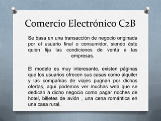 Comercio Electrónico C2B
Se basa en una transacción de negocio originada
por el usuario final o consumidor, siendo éste
quien fija las condiciones de venta a las
                   empresas.

El modelo es muy interesante, existen páginas
que los usuarios ofrecen sus casas como alquiler
y las compañías de viajes pugnan por dichas
ofertas, aquí podemos ver muchas web que se
dedican a dicho negocio como pagar noches de
hotel, billetes de avión , una cena romántica en
una casa rural.
 
