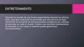 ENTRETENIMIENTO
Internet ha crecido de una forma sorprendente durante los últimos
años, esta gran evolución ha permitido que este servicio se haya
convertido en la fuente de entretenimiento predilecta por millones
de personas en todo el mundo. Existen una cantidad impresionante
de métodos en los cuales el Internet puede generarnos
entretenimiento
 