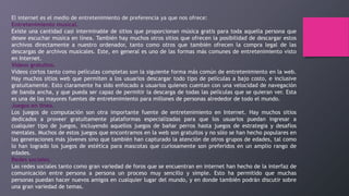 El internet es el medio de entretenimiento de preferencia ya que nos ofrece:
Entretenimiento musical.
Existe una cantidad casi interminable de sitios que proporcionan música gratis para toda aquella persona que
desee escuchar música en línea. También hay muchos otros sitios que ofrecen la posibilidad de descargar estos
archivos directamente a nuestro ordenador, tanto como otros que también ofrecen la compra legal de las
descargas de archivos musicales. Este, en general es uno de las formas más comunes de entretenimiento visto
en Internet.
Videos gratuitos.
Vídeos cortos tanto como películas completas son la siguiente forma más común de entretenimiento en la web.
Hay muchos sitios web que permiten a los usuarios descargar todo tipo de películas a bajo costo, e inclusive
gratuitamente. Esto claramente ha sido enfocado a usuarios quienes cuentan con una velocidad de navegación
de banda ancha, y que pueda ser capaz de permitir la descarga de todas las películas que se quieran ver. Esta
es una de las mayores fuentes de entretenimiento para millones de personas alrededor de todo el mundo.
Juegos en línea.
Los juegos de computación son otra importante fuente de entretenimiento en Internet. Hay muchos sitios
dedicados a proveer gratuitamente plataformas especializadas para que los usuarios puedan ingresar a
cualquier tipo de juegos, incluyendo aquellos juegos de bañar perros hasta juegos de estrategia y desafíos
mentales. Muchos de estos juegos que encontramos en la web son gratuitos y no sólo se han hecho populares en
las generaciones más jóvenes sino que también han capturado la atención de otros grupos de edades, tal como
lo han logrado los juegos de estética para mascotas que curiosamente son preferidos en un amplio rango de
edades.
Redes sociales.
Las redes sociales tanto como gran variedad de foros que se encuentran en internet han hecho de la interfaz de
comunicación entre persona a persona un proceso muy sencillo y simple. Esto ha permitido que muchas
personas puedan hacer nuevos amigos en cualquier lugar del mundo, y en donde también podrán discutir sobre
una gran variedad de temas.
 