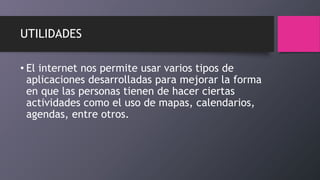 UTILIDADES
• El internet nos permite usar varios tipos de
aplicaciones desarrolladas para mejorar la forma
en que las personas tienen de hacer ciertas
actividades como el uso de mapas, calendarios,
agendas, entre otros.
 