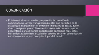 COMUNICACIÓN
• El internet al ser un medio que permite la conexión de
computadoras, ofrece varias herramientas que permiten en la
actualidad intercambiar información (mensajes de texto, audio,
video, imágenes y/o archivos) entre dos o más personas que se
encuentren a una distancia considerable en tiempo real. Estas
herramientas permiten a cualquier persona estar en comunicación
en todo momento y en cualquier lugar del mundo.
 