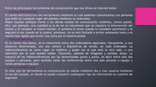 Entre las principales herramientas de comunicación que nos ofrece el internet están:
• Correos Electrónicos
El correo electrónico es una herramienta mediante la cual podemos comunicarnos con personas
que estén en cualquier lugar del planeta mediante un ordenador.
Posee muchas ventajas frente a los demás medios de comunicación (teléfono, correo postal,
etc), por ejemplo, una cualidad es la de ser un mecanismo que no requiere la intervención del
emisor y el receptor al mismo tiempo; el primero lo envía cuando lo considere pertinente y el
segundo lo lee cuando así lo quiera, asimismo, no se está limitado a enviar solamente texto y es
mucho mas rápido que enviar una carta por el sistema postal.
• Videoconferencias
En su forma más básica, es la transmisión entre dos ordenadores separados, físicamente, a una
distancia determinada, con una cámara y dispositivos de sonido, en cada ordenador. La
videoconferencia es como coger un teléfono y poder ver al que está al otro lado, o una
televisión por la cual puedes hablar. Transmite, además de imágenes y sonidos, datos. La
mayoría de las videoconferencias son las denominadas punto a punto, es decir entre sólo dos
equipos o personas, pero también están las conferencias entre una sola persona o equipo y
varias personas o equipos
• Chat en tiempo real
En este tipo de herramienta la comunicación se realiza mediante dos o mas usuarios mediante
el uso del teclado, en donde se puede compartir cualesquier tipo de información en cuestión de
segundos.
 