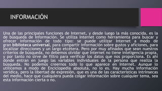 INFORMACIÓN
Una de las principales funciones de Internet, y desde luego la más conocida, es la
de búsqueda de Información. Se utiliza Internet como herramienta para buscar y
ofrecer información de todo tipo: se puede utilizar Internet a modo de
gran biblioteca universal, para compartir información sobre gustos y aficiones, para
localizar direcciones y un largo etcétera. Pero por muy afinados que sean nuestros
criterios de búsqueda, no debemos olvidar que Internet no tiene inteligencia propia,
y por tanto no sirve de filtro para verificar los datos que nos proporciona. Es ahí
donde entran en juego las variables individuales de la persona que realiza la
búsqueda. No podemos creernos todo lo que aparece en Internet. Aunque lo
utilicemos a modo de Enciclopedia absoluta, no lo es. Hay mucha información
verídica, pero la libertad de expresión, que es una de las características intrínsecas
del medio, hace que cualquiera pueda colgar información sobre cualquier tema, sea
esta información cierta o no.
 