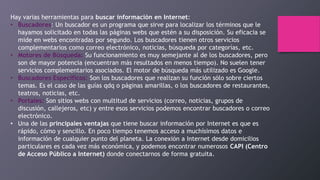 Hay varias herramientas para buscar información en Internet:
• Buscadores: Un buscador es un programa que sirve para localizar los términos que le
hayamos solicitado en todas las páginas webs que estén a su disposición. Su eficacia se
mide en webs encontradas por segundo. Los buscadores tienen otros servicios
complementarios como correo electrónico, noticias, búsqueda por categorías, etc.
• Motores de Búsqueda: Su funcionamiento es muy semejante al de los buscadores, pero
son de mayor potencia (encuentran más resultados en menos tiempo). No suelen tener
servicios complementarios asociados. El motor de búsqueda más utilizado es Google.
• Buscadores Específicos: Son los buscadores que realizan su función sólo sobre ciertos
temas. Es el caso de las guías qdq o páginas amarillas, o los buscadores de restaurantes,
teatros, noticias, etc.
• Portales: Son sitios webs con multitud de servicios (correo, noticias, grupos de
discusión, callejeros, etc) y entre esos servicios podemos encontrar buscadores o correo
electrónico.
• Una de las principales ventajas que tiene buscar información por Internet es que es
rápido, cómo y sencillo. En poco tiempo tenemos acceso a muchísimos datos e
información de cualquier punto del planeta. La conexión a Internet desde domicilios
particulares es cada vez más económica, y podemos encontrar numerosos CAPI (Centro
de Acceso Público a Internet) donde conectarnos de forma gratuita.
 