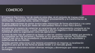 COMERCIO
El Comercio Electrónico, tan de moda en estos días, es el conjunto de transacciones
comerciales y financieras realizadas mediante el procesamiento y la transformación de
información, incluyendo texto, sonido e imagen.
En estas negociaciones las partes involucradas interactúan de forma electrónica y no como
tradicionalmente se hacía por medio de intercambios físicos o trato físico directo.
Actualmente la manera de comerciar se caracteriza por el mejoramiento constante en los
procesos de abastecimiento, y como respuesta a ello los negocios a nivel mundial están
cambiando tanto su organización como sus operaciones.
A través de este tipo de comercio se llevan a cabo los cambios a escala global que permite a
las compañías ser más eficientes y flexibles en sus operaciones internas, facilitándoles
trabajar más cerca de los proveedores y mantenerse pendientes de las necesidades y
expectativas de sus clientes.
También permite seleccionar a los mejores proveedores sin importar su localización
geográfica para que de esa forma se pueda vender a un mercado global.
En el comercio electrónico existen diversas ventajas y desventajas que vienen con la alta
tecnología.
 