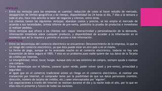 VENTAJAS
• Entre las ventajas para las empresas se cuentan: reducción de costo al hacer estudio de mercado,
desaparición de límites geográficos y de tiempo, disponibilidad las 24 horas al día, 7 días a la semana y
todo el año, hace más sencilla la labor de negocios y clientes, entre otras.
• Los clientes tienen las siguientes ventajas: abaratan costos y precios, se les amplía el mercado de
acuerdo a sus necesidades, brinda informe de pre-venta, posibilita la prueba de productos e inmediatez
al realizar pedidos.
• Otras ventajas que ofrece a los clientes son: mayor interactividad y personalización de la demanda,
información inmediata sobre cualquier producto, y disponibilidad de acceder a la información en el
momento que así lo requiera y permite el acceso a más información.
DESVENTAJAS
• Entre las desventajas del comercio electrónico se encuentran: Desconocimiento de la empresa, lo que es
un riesgo del comercio electrónico, ya que ésta puede estar en otro país o en el mismo.
• La forma de pago, aunque se ha avanzado mucho en el comercio electrónico, todavía no hay una
transmisión de datos segura el 100%. Y esto es un problema pues nadie quiere dar sus datos de la Tarjeta
de crédito por internet.
• La intangibilidad, mirar, tocar, hurgar. Aunque esto no sea sinónimo de compra, siempre ayuda a realizar
una compra.
• Otras desventajas son el idioma, conocer quien vende, poder volver (post y pre-vente), privacidad y
seguridad.
• Al igual que en el comercio tradicional existe un riesgo en el comercio electrónico, al realizar una
transacción por Internet, el comprador teme por la posibilidad de que sus datos personales (nombre,
dirección, número de tarjeta de crédito, etc.) sean interceptados por "alguien".
• Las negociaciones a través del Internet se realizan durante el día y la noche todo el año, por lo que en
ellas esta el presente y futuro de todas las naciones.
 