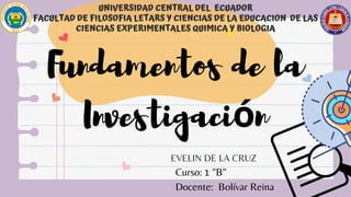 UNIVERSIDAD CENTRAL DEL ECUADOR
FACULTAD DE FILOSOFIA LETARS Y CIENCIAS DE LA EDUCACION DE LAS
CIENCIAS EXPERIMENTALES QUIMICA Y BIOLOGIA
EVELIN DE LA CRUZ
Fundamentos de la
Investigación
Curso: 1 "B"
Docente: Bolívar Reina
 
