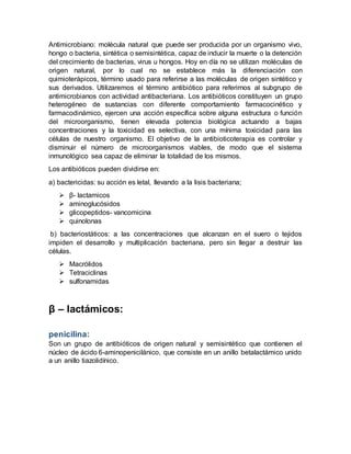 Antimicrobiano: molécula natural que puede ser producida por un organismo vivo,
hongo o bacteria, sintética o semisintética, capaz de inducir la muerte o la detención
del crecimiento de bacterias, virus u hongos. Hoy en día no se utilizan moléculas de
origen natural, por lo cual no se establece más la diferenciación con
quimioterápicos, término usado para referirse a las moléculas de origen sintético y
sus derivados. Utilizaremos el término antibiótico para referirnos al subgrupo de
antimicrobianos con actividad antibacteriana. Los antibióticos constituyen un grupo
heterogéneo de sustancias con diferente comportamiento farmacocinético y
farmacodinámico, ejercen una acción específica sobre alguna estructura o función
del microorganismo, tienen elevada potencia biológica actuando a bajas
concentraciones y la toxicidad es selectiva, con una mínima toxicidad para las
células de nuestro organismo. El objetivo de la antibioticoterapia es controlar y
disminuir el número de microorganismos viables, de modo que el sistema
inmunológico sea capaz de eliminar la totalidad de los mismos.
Los antibióticos pueden dividirse en:
a) bactericidas: su acción es letal, llevando a la lisis bacteriana;
 β- lactamicos
 aminoglucósidos
 glicopeptidos- vancomicina
 quinolonas
b) bacteriostáticos: a las concentraciones que alcanzan en el suero o tejidos
impiden el desarrollo y multiplicación bacteriana, pero sin llegar a destruir las
células.
 Macrólidos
 Tetraciclinas
 sulfonamidas
β – lactámicos:
penicilina:
Son un grupo de antibióticos de origen natural y semisintético que contienen el
núcleo de ácido 6-aminopenicilánico, que consiste en un anillo betalactámico unido
a un anillo tiazolidínico.
 