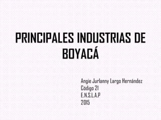 PRINCIPALES INDUSTRIAS DE
BOYACÁ
Angie Jurlanny Largo Hernández
Código 21
E.N.S.L.A.P
2015
 