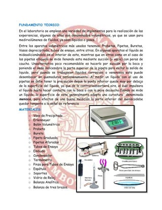 FUNDAMENTO TEORICO:
En el laboratorio se emplean una variedad de implementos para la realización de las
experiencias, algunos de ellos son denominados volumétricos, ya que se usan para
medirvolúmenes de fluidos, ya sean líquidos o gases.
Entre los aparatos volumétricos más usados tenemos: Probetas, Pipetas, Buretas,
Vasos deprecipitado, tubos de ensayo, entre otros. En algunos aparatos el líquido se
mideadicionándolo en el interior de este, mientras que en otros como en el caso de
las pipetas elliquido se mide llenando esta mediante succión (o vacío) con peras de
caucho. Unaalternativa poco recomendable es hacerlo por succión por la boca y
poniendo el dedo índicesobre la parte superior de la pipeta para evitar la salida de
liquido, pero cuando se trabajacon líquidos corrosivos o venenosos esto puede
desembocar en quemaduras oenvenenamiento. Al medir un líquido con el uso de
pipetas se debe tener la precaución deque la punta inferior quede muy por debajo
de la superficie del líquido, ya que de lo contrarioabsorberá aire, el cual impulsara
el líquido hasta hacer contacto con la boca o con la pera decaucho.Cuando se mide
un líquido, la superficie de este generalmente adopta una curvatura denominada
menisco, para efectos de una buena medición la parte inferior del meniscodebe
quedar tangente a la señal de referencia
MATERIALES:
      o   Vaso de Precipitado
      o   Erlenmeyer
      o   Balón Volumétrico
      o   Probeta
      o   Bureta
      o   Pipeta Graduada.
      o   Pipetas Aforadas
      o   Tubos de Ensayo
      o   Embudo
      o   Condensador
      o   Termómetro
      o   Pinza para Tubos de Ensayo
      o   Espátula
      o   Soportes
      o   Vidrio de Reloj
      o   Balanza Analítica.
      o Balanza de tres brazos.
 