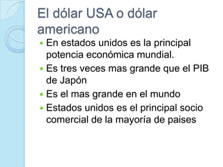 El dólar USA o dólar americanoEn estados unidos es la principal potencia económica mundial.Es tres veces mas grande que el PIB de JapónEs el mas grande en el mundo Estados unidos es el principal socio comercial de la mayoría de paises