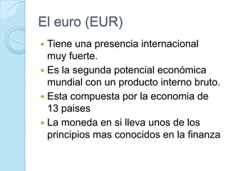 El euro (EUR)Tiene una presencia internacional muy fuerte.Es la segunda potencial económica mundial con un producto interno bruto.Esta compuesta por la economia de 13 paisesLa moneda en si lleva unos de los principios mas conocidos en la finanza