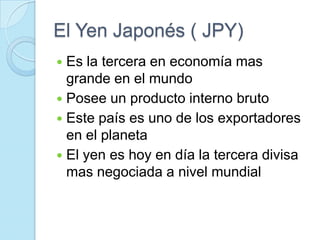 El Yen Japonés ( JPY)Es la tercera en economía mas grande en el mundo Posee un producto interno brutoEste país es uno de los exportadores en el planetaEl yen es hoy en día la tercera divisa mas negociada a nivel mundial