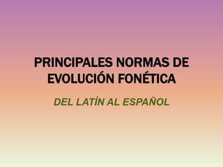 PRINCIPALES NORMAS DE
EVOLUCIÓN FONÉTICA
DEL LATÍN AL ESPAÑOL
 