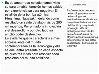  Es de anotar que no sólo hemos visto
su cara amable, también hemos sabido
por experiencia su cara negativa (El
estallido de la bomba atómica
Hiroshima, Nagasaki), dejando como
resultado un saldo de algo más de 200
mil muertos; Por un lado la innovación
y el desarrollo, y por otro lado su
amplio poder destructivo.
Es evidente que la característica más
sobresaliente del mundo
contemporáneo es la tecnología y ella
se encuentra presente en cada aspecto
de nuestras vidas para resolver cada
problema del mundo cotidiano.
17/Abril de 2013
En Colombia, el concepto
de tecnología y empresas
de tecnología, no
trascienden más allá de las
compañías dedicadas a la
distribución y maquila de
tecnología. Más sin
embargo se han visto los
pequeños esfuerzos de
algunos pocos Colombianos
emprendedores que están
desarrollado  Tecnología en
Colombia
 