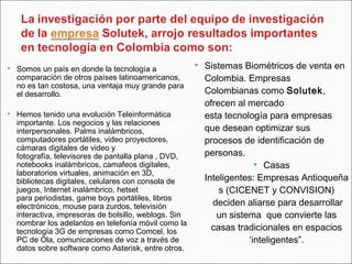 Somos un país en donde la tecnología a
comparación de otros países latinoamericanos,
no es tan costosa, una ventaja muy grande para
el desarrollo.
 Hemos tenido una evolución Teleinformática
importante. Los negocios y las relaciones
interpersonales. Palms inalámbricos,
computadores portátiles, video proyectores,
cámaras digitales de video y
fotografía, televisores de pantalla plana , DVD,
notebooks inalámbricos, camafeos digitales,
laboratorios virtuales, animación en 3D,
bibliotecas digitales, celulares con consola de
juegos, Internet inalámbrico, hetset
para periodistas, game boys portátiles, libros
electrónicos, mouse para zurdos, televisión
interactiva, impresoras de bolsillo, weblogs. Sin
nombrar los adelantos en telefonía móvil como la
tecnología 3G de empresas como Comcel, los
PC de Ola, comunicaciones de voz a través de
datos sobre software como Asterisk, entre otros.
 Sistemas Biométricos de venta en
Colombia. Empresas
Colombianas como Solutek,
ofrecen al mercado
esta tecnología para empresas
que desean optimizar sus
procesos de identificación de
personas.
 Casas
Inteligentes: Empresas Antioqueña
s (CICENET y CONVISION)
 deciden aliarse para desarrollar
un sistema  que convierte las
casas tradicionales en espacios
‘inteligentes”.
 