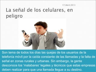 Son tema de todos los días las quejas de los usuarios de la
telefonía móvil por la caída constante de las llamadas y la falta de
señal en zonas rurales y urbanas. Sin embargo, la gente
desconoce los ‘malabares’ legales y técnicos que estas empresas
deben realizar para que una llamada llegue a su destino.
 