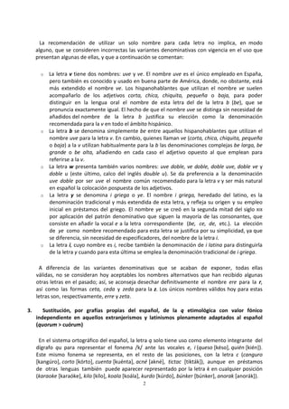 2
La recomendación de utilizar un solo nombre para cada letra no implica, en modo
alguno, que se consideren incorrectas las variantes denominativas con vigencia en el uso que
presentan algunas de ellas, y que a continuación se comentan:
o La letra v tiene dos nombres: uve y ve. El nombre uve es el único empleado en España,
pero también es conocido y usado en buena parte de América, donde, no obstante, está
más extendido el nombre ve. Los hispanohablantes que utilizan el nombre ve suelen
acompañarlo de los adjetivos corta, chica, chiquita, pequeña o baja, para poder
distinguir en la lengua oral el nombre de esta letra del de la letra b (be), que se
pronuncia exactamente igual. El hecho de que el nombre uve se distinga sin necesidad de
añadidos del nombre de la letra b justifica su elección como la denominación
recomendada para la v en todo el ámbito hispánico.
o La letra b se denomina simplemente be entre aquellos hispanohablantes que utilizan el
nombre uve para la letra v. En cambio, quienes llaman ve (corta, chica, chiquita, pequeña
o baja) a la v utilizan habitualmente para la b las denominaciones complejas be larga, be
grande o be alta, añadiendo en cada caso el adjetivo opuesto al que emplean para
referirse a la v.
o La letra w presenta también varios nombres: uve doble, ve doble, doble uve, doble ve y
doble u (este último, calco del inglés double u). Se da preferencia a la denominación
uve doble por ser uve el nombre común recomendado para la letra v y ser más natural
en español la colocación pospuesta de los adjetivos.
o La letra y se denomina i griega o ye. El nombre i griega, heredado del latino, es la
denominación tradicional y más extendida de esta letra, y refleja su origen y su empleo
inicial en préstamos del griego. El nombre ye se creó en la segunda mitad del siglo XIX
por aplicación del patrón denominativo que siguen la mayoría de las consonantes, que
consiste en añadir la vocal e a la letra correspondiente (be, ce, de, etc.). La elección
de ye como nombre recomendado para esta letra se justifica por su simplicidad, ya que
se diferencia, sin necesidad de especificadores, del nombre de la letra i.
o La letra i, cuyo nombre es i, recibe también la denominación de i latina para distinguirla
de la letra y cuando para esta última se emplea la denominación tradicional de i griega.
A diferencia de las variantes denominativas que se acaban de exponer, todas ellas
válidas, no se consideran hoy aceptables los nombres alternativos que han recibido algunas
otras letras en el pasado; así, se aconseja desechar definitivamente el nombre ere para la r,
así como las formas ceta, ceda y zeda para la z. Los únicos nombres válidos hoy para estas
letras son, respectivamente, erre y zeta.
3. Sustitución, por grafías propias del español, de la q etimológica con valor fónico
independiente en aquellos extranjerismos y latinismos plenamente adaptados al español
(quorum > cuórum)
En el sistema ortográfico del español, la letra q solo tiene uso como elemento integrante del
dígrafo qu para representar el fonema /k/ ante las vocales e, i (queso [késo], quién [kién]).
Este mismo fonema se representa, en el resto de las posiciones, con la letra c (canguro
[kangúro], corto [kórto], cuenta [kuénta], acné [akné], tictac [tikták]), aunque en préstamos
de otras lenguas también puede aparecer representado por la letra k en cualquier posición
(karaoke [karaóke], kilo [kílo], koala [koála], kurdo [kúrdo], búnker [búnker], anorak [anorák]).
 