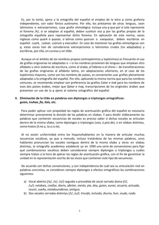 3
Es, por lo tanto, ajeno a la ortografía del español el empleo de la letra q como grafema
independiente, con valor fónico autónomo. Por ello, los préstamos de otras lenguas, sean
latinismos o extranjerismos, cuya grafía etimológica incluya una q que por sí sola represente
el fonema /k/, si se adaptan al español, deben sustituir esa q por las grafías propias de la
ortografía española para representar dicho fonema. En aplicación de esta norma, voces
inglesas como quark o quasar, o latinas como quorum o exequatur, deben escribirse en
español cuark, cuásar, cuórum y execuátur. En caso de mantener las grafías etimológicas con
q, estas voces han de considerarse extranjerismos o latinismos crudos (no adaptados) y
escribirse, por ello, en cursiva y sin tilde.
Aunque en el ámbito de los nombres propios (antropónimos y topónimos) es frecuente el uso
de grafías originarias no adaptadas o —si los nombres provienen de lenguas que emplean otro
alfabeto u otro sistema de escritura, como el árabe, el hebreo o el chino— de transliteraciones
de las grafías originarias al alfabeto latino, sin adaptaciones ulteriores, en el caso de los
topónimos mayores, como son los nombres de países, es conveniente usar grafías plenamente
adaptadas a la ortografía del español. Por ello, aplicando la misma norma que para los nombres
comunes, se recomienda emplear con preferencia las grafías Catar e Irak para los nombres de
esos dos países árabes, mejor que Qatar e Iraq, transcripciones de los originales árabes que
presentan un uso de la q ajeno al sistema ortográfico del español.
4. Eliminación de la tilde en palabras con diptongos o triptongos ortográficos:
guion, truhan, fie, liais, etc.
Para poder aplicar con propiedad las reglas de acentuación gráfica del español es necesario
determinar previamente la división de las palabras en sílabas. Y para dividir silábicamente las
palabras que contienen secuencias de vocales es preciso saber si dichas vocales se articulan
dentro de la misma sílaba, como diptongos o triptongos (vais, o.pioi.de), o en sílabas distintas,
como hiatos (lí.ne.a, ta.o.ís.ta).
Al no existir uniformidad entre los hispanohablantes en la manera de articular muchas
secuencias vocálicas, ya que a menudo, incluso tratándose de las mismas palabras, unos
hablantes pronuncian las vocales contiguas dentro de la misma sílaba y otros en sílabas
distintas, la ortografía académica estableció ya en 1999 una serie de convenciones para fijar
qué combinaciones vocálicas deben considerarse siempre diptongos o triptongos y cuáles
siempre hiatos a la hora de aplicar las reglas de acentuación gráfica, con el fin de garantizar la
unidad en la representación escrita de las voces que contienen este tipo de secuencias.
De acuerdo con dichas convenciones, y con independencia de cuál sea su articulación real en
palabras concretas, se consideran siempre diptongos a efectos ortográficos las combinaciones
siguientes:
a) Vocal abierta (/a/, /e/, /o/) seguida o precedida de vocal cerrada átona (/i/,
/u/): estabais, confiar, diario, afeitar, viento, pie, doy, guion, aunar, acuario, actuado,
reunir, sueño, estadounidense, antiguo.
b) Dos vocales cerradas distintas (/i/, /u/): triunfo, incluido, diurno, huir, viuda, ruido.
 