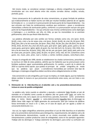 4
Del mismo modo, se consideran siempre triptongos a efectos ortográficos las secuencias
constituidas por una vocal abierta entre dos vocales cerradas átonas: confiáis, actuáis,
puntuéis, guau.
Como consecuencia de la aplicación de estas convenciones, un grupo limitado de palabras
que tradicionalmente se habían escrito con tilde por resultar bisílabas (además de ser agudas
terminadas en -n, -s o vocal) en la pronunciación de buena parte de los hispanohablantes —los
que articulan con hiato las combinaciones vocálicas que contienen— pasan a considerarse
monosílabas a efectos de acentuación gráfica, conforme a su pronunciación real por otra gran
parte de los hispanohablantes —los que articulan esas mismas combinaciones como diptongos
o triptongos—, y a escribirse, por ello, sin tilde, ya que los monosílabos no se acentúan
gráficamente, salvo los que llevan tilde diacrítica.
Las palabras afectadas por este cambio son formas verbales como crie, crio (pron. [krié],
[krió]), criais, crieis y las de voseo crias, cria (pron. [kriás], [kriá]), de criar; fie, fio (pron. [fié],
[fió]), fiais, fieis y las de voseo fias, fia (pron. [fiás], [fiá]), de fiar; flui, fluis (de fluir); frio (pron.
[frió]), friais, de freír; frui, fruis (de fruir); guie, guio (pron. [gié], [gió]), guiais, guieis y las de
voseo guias, guia (pron. [giás], [giá]), de guiar; hui, huis (de huir); lie, lio (pron. [lié], [lió]), liais,
lieis y las de voseo lias, lia (pron. [liás], [liá]), de liar; pie, pio (pron. [pié], [pió]), piais, pieis y las
de voseo pias, pia (pron. [piás], [piá]), de piar; rio (pron. [rió]), riais, de reír; sustantivos como
guion, ion, muon, pion, prion, ruan y truhan; y ciertos nombres propios, como Ruan y Sion.
Aunque la ortografía de 1999, donde se establecieron las citadas convenciones, prescribía ya
la escritura sin tilde de estas palabras, admitía que los hablantes que las pronunciasen como
bisílabas pudiesen seguir acentuándolas gráficamente. En cambio, a partir de la edición de
2010 se suprime dicha opción, que quiebra el principio de unidad ortográfica, de modo
que las palabras que pasan a considerarse monosílabas por contener este tipo de
diptongos o triptongos ortográficos deben escribirse ahora obligatoriamente sin tilde.
Esta convención es solo ortográfica, por lo que no implica, en modo alguno, que los hablantes
deban cambiar la manera en que pronuncian naturalmente estas voces, sea con hiato o con
diptongo.
5. Eliminación de la tilde diacrítica en el adverbio solo y los pronombres demostrativos
incluso en casos de posible ambigüedad
La palabra solo, tanto cuando es adverbio y equivale a solamente (Solo llevaba un par de
monedas en el bolsillo) como cuando es adjetivo (No me gusta estar solo), así como los
demostrativos este, ese y aquel, con sus femeninos y plurales, funcionen como pronombres
(Este es tonto; Quiero aquella) o como determinantes (aquellos tipos, la chica esa), no
deben llevar tilde según las reglas generales de acentuación, bien por tratarse de palabras
llanas terminadas en vocal o en -s, bien, en el caso de aquel, por ser aguda y acabar en
consonante distinta de n o s.
Aun así, las reglas ortográficas anteriores prescribían el uso de tilde diacrítica en el adverbio
solo y los pronombres demostrativos para distinguirlos, respectivamente, del adjetivo solo y de
los determinantes demostrativos, cuando en un mismo enunciado eran posibles ambas
interpretaciones y podían producirse casos de ambigüedad, como en los ejemplos siguientes:
Trabaja sólo los domingos [= ‘trabaja solamente los domingos’], para evitar su confusión con
 