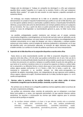 5
Trabaja solo los domingos [= ‘trabaja sin compañía los domingos’]; o ¿Por qué compraron
aquéllos libros usados? (aquéllos es el sujeto de la oración), frente a ¿Por qué compraron
aquellos libros usados? (el sujeto de esta oración no está expreso y aquellos acompaña al
sustantivo libros).
Sin embargo, ese empleo tradicional de la tilde en el adverbio solo y los pronombres
demostrativos no cumple el requisito fundamental que justifica el uso de la tilde diacrítica, que
es el de oponer palabras tónicas o acentuadas a palabras átonas o inacentuadas formalmente
idénticas, ya que tanto solo como los demostrativos son siempre palabras tónicas en cualquiera
de sus funciones. Por eso, a partir de ahora se podrá prescindir de la tilde en estas formas
incluso en casos de ambigüedad. La recomendación general es, pues, no tildar nunca estas
palabras.
Las posibles ambigüedades pueden resolverse casi siempre por el propio contexto
comunicativo (lingüístico o extralingüístico), en función del cual solo suele ser admisible una de
las dos opciones interpretativas. Los casos reales en los que se produce una ambigüedad que el
contexto comunicativo no es capaz de despejar son raros y rebuscados, y siempre pueden
evitarse por otros medios, como el empleo de sinónimos (solamente o únicamente, en el caso
del adverbio solo), una puntuación adecuada, la inclusión de algún elemento que impida
el doble sentido o un cambio en el orden de palabras que fuerce una única interpretación.
6. Supresión de la tilde diacrítica en la conjunción disyuntiva o escrita entre cifras
Hasta ahora se venía recomendando escribir con tilde la conjunción disyuntiva o cuando
aparecía entre dos cifras, a fin de evitar que pudiera confundirse con el cero. Este uso de la
tilde diacrítica no está justificado desde el punto de vista prosódico, puesto que la conjunción o
es átona (se pronuncia sin acento) y tampoco se justifica desde el punto de vista gráfico, ya
que tanto en la escritura mecánica como en la manual los espacios en blanco a ambos lados
de la conjunción y su diferente forma y menor altura que el cero evitan suficientemente que
ambos signos puedan confundirse (1 o 2, frente a 102). Por lo tanto, a partir de este
momento, la conjunción o se escribirá siempre sin tilde, como corresponde a su
condición de palabra monosílaba átona, con independencia de que aparezca entre palabras,
cifras o signos: ¿Quieres té o café?; Terminaré dentro de 3 o 4 días; Escriba los signos + o – en la
casilla correspondiente.
7. Normas sobre la escritura de los prefijos (incluido ex-, que ahora recibe el mismo
tratamiento ortográfico que los demás prefijos: exmarido, ex primer ministro)
Por primera vez se ofrecen en la ortografía académica normas explícitas sobre la escritura de
las voces o expresiones prefijadas.
Los prefijos son elementos afijos, carentes de autonomía, que se anteponen a una base
léxica (una palabra o, a veces, una expresión pluriverbal) a la que aportan diversos valores
semánticos. Se resumen a continuación las normas que deben seguirse para la correcta
escritura de los prefijos en español:
a) Se escriben siempre soldados a la base a la que afectan cuando esta es univerbal,
es decir, cuando está constituida por una sola palabra: antiadherente,
antirrobo, antitabaco, cuasiautomático, cuasidelito, exalcohólico, exjefe,
exministro, exnovio, expresidente, posmoderno, posventa, precontrato, prepago,
 