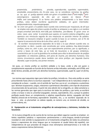 6
proamnistía, probritánico, provida, superaburrido, superbién, supermodelo,
vicealcalde, vicesecretario, etc. En este caso, no se consideran correctas las grafías
en las que el prefijo aparece unido con guion a la palabra base ( anti-mafia, anti-
cancerígeno) o separado de ella por un espacio en blanco ( anti
mafia, anti cancerígeno). Si se forma una palabra anteponiendo a la base varios
prefijos, estos deben escribirse igualmente soldados, sin guion intermedio:
antiposmodernista, requetesuperguapo.
b) Se unen con guion a la palabra base cuando esta comienza por mayúscula, de ahí que
se emplee este signo de enlace cuando el prefijo se antepone a una sigla o a un nombre
propio univerbal: anti-ALCA, mini-USB, pos- Gorbachov, pro-Obama. El guion sirve en
estos casos para evitar la anomalía que supone, en nuestro sistema ortográfico, que
aparezca una minúscula seguida de una mayúscula en posición interior de palabra.
También es necesario emplear el guion cuando la base es un número, con el fin de
separar la secuencia de letras de la de cifras: sub-21, super-8.
c) Se escriben necesariamente separados de la base a la que afectan cuando esta es
pluriverbal, es decir, cuando está constituida por varias palabras. Hay determinados
prefijos, como ex-, anti- o pro-, que son especialmente proclives, por su significado, a
unirse a bases de este tipo, ya se trate de locuciones o de grupos sintácticos,
característica por la cual la gramática ha acuñado para ellos la denominación de prefijos
separables: ex relaciones públicas, anti pena de muerte, pro derechos humanos. Esta
misma circunstancia puede darse también con otros prefijos: pre Segunda Guerra
Mundial, super en forma, vice primer ministro.
Así pues, un mismo prefijo se escribirá soldado a la base, unido a ella con guion o
completamente separado en función de los factores arriba indicados: antimafia, anti-OTAN, anti
ácido láctico; provida, pro-OLP, pro derechos humanos; supercansado, super-8, super en forma,
etc.
Las normas aquí expuestas rigen para todos los prefijos, incluido ex-. Para este prefijo se venía
prescribiendo hasta ahora la escritura separada —con independencia de la naturaleza simple o
compleja de su base— cuando, con el sentido de ‘que fue y ya no es’, se antepone a sustantivos
que denotan ocupaciones, cargos, relaciones o parentescos alterables y otro tipo de situaciones
circunstanciales de las personas. A partir de esta edición de la ortografía, ex- debe someterse a
las normas generales que rigen para la escritura de todos los prefijos y, por tanto, se escribirá
unido a la base si esta es univerbal (exjugador, exnovio, expresidente, etc.), aunque la palabra
prefijada pueda llevar un complemento o adjetivo especificativo detrás: exjugador del Real
Madrid, exnovio de mi hermana, expresidente brasileño, etc.; y se escribirá separado de la
base si esta es pluriverbal: ex cabeza rapada, ex número uno, ex teniente de alcalde, ex
primera dama, etc.
8. Equiparación en el tratamiento ortográfico de extranjerismos y latinismos, incluidas las
locuciones
En la nueva ortografía se da cuenta de las normas que deben seguirse cuando se emplean en
textos españoles palabras o expresiones pertenecientes a otras lenguas, siendo la principal
novedad en este sentido la equiparación en el tratamiento ortográfico de todos los préstamos
(voces o expresiones de otras lenguas que se incorporan al caudal léxico del español), con
independencia de que procedan de lenguas vivas extranjeras (extranjerismos) o se trate de
voces o expresiones latinas (latinismos).
 