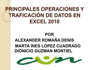 PRINCIPALES OPERACIONES Y
 TRAFICACIÓN DE DATOS EN
        EXCEL 2010

               POR
  ALEXANDER ROMAÑA DENIS
  MARTA INES LOPEZ CUADRADO
  DIONICIO GUZMAN MONTIEL
 