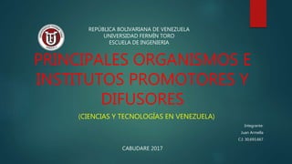 PRINCIPALES ORGANISMOS E
INSTITUTOS PROMOTORES Y
DIFUSORES
(CIENCIAS Y TECNOLOGÍAS EN VENEZUELA)
Integrante:
Juan Armella
C.I: 30,693,667
REPÚBLICA BOLIVARIANA DE VENEZUELA
UNIVERSIDAD FERMÍN TORO
ESCUELA DE INGENIERIA
CABUDARE 2017
 