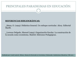 PRINCIPALES PARADIGMAS EN EDUCACIÓN:



     REFERENCIAS BIBLIOGRÁFICAS:

     _Sáenz, O. (1994): Didáctica General. Un enfoque curricular. Alcoy. Editorial
     Marfil.

     _Lorenzo Delgado, Manuel (1994): Organización Escolar. La construcción de
     la escuela como ecosistema. Madrid. Ediciones Pedagógicas.




Realizado por: Conde Lacárcel, Alfonso. Alumno de Doctorado en Currículum, Profesorado e Instituciones Educativas. UGR. 2011
 