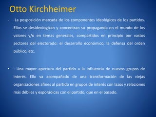 Otto Kirchheimer
•   ·La posposición marcada de los componentes ideológicos de los partidos.
    Ellos se desideologizan y concentran su propaganda en el mundo de los
    valores y/o en temas generales, compartidos en principio por vastos
    sectores del electorado: el desarrollo económico, la defensa del orden
    público, etc.



• · Una mayor apertura del partido a la influencia de nuevos grupos de
    interés. Ello va acompañado de una transformación de las viejas
    organizaciones afines al partido en grupos de interés con lazos y relaciones
    más débiles y esporádicas con el partido, que en el pasado.
 