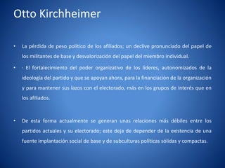 Otto Kirchheimer

•   La pérdida de peso polí
                          tico de los afiliados; un declive pronunciado del papel de
    los militantes de base y desvalorización del papel del miembro individual.

•   · El fortalecimiento del poder organizativo de los lí
                                                        deres, autonomizados de la
    ideologí del partido y que se apoyan ahora, para la financiación de la organización
           a
    y para mantener sus lazos con el electorado, más en los grupos de interés que en
    los afiliados.



•   De esta forma actualmente se generan unas relaciones más débiles entre los
    partidos actuales y su electorado; este deja de depender de la existencia de una
    fuente implantación social de base y de subculturas polí
                                                           ticas sólidas y compactas.
 