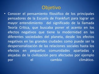 Objetivo
• Conocer el pensamiento filosófico de los principales
  pensadores de la Escuela de Frankfurt para lograr un
  mayor entendimiento del significado de la llamada
  Teorí Crí
       a    tica, que buscaba poner el acento en los
  efectos negativos que tiene la modernidad en las
  diferentes sociedades del planeta, desde los efectos
  negativos en las grandes ciudades como puede ser la
  despersonalización de las relaciones sociales hasta los
  efectos en pequeñas comunidades apartadas y
  alejadas de la civilización pero afectadas por ejemplo
  por            el           cambio           climático.
 
