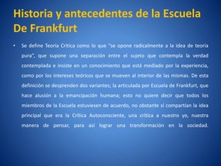 Historia y antecedentes de la Escuela
De Frankfurt
•   Se define Teorí Critica como lo que “se opone radicalmente a la idea de teorí
                  a                                                             a
    pura”, que supone una separación entre el sujeto que contempla la verdad
    contemplada e insiste en un conocimiento que está mediado por la experiencia,
    como por los intereses teóricos que se mueven al interior de las mismas. De esta
    definición se desprenden dos variantes; la articulada por Escuela de Frankfurt, que
    hace alusión a la emancipación humana; esto no quiere decir que todos los
    miembros de la Escuela estuviesen de acuerdo, no obstante sícompartí la idea
                                                                       an
    principal que era la Crí
                           tica Autoconsciente, una crí
                                                      tica a nuestro yo, nuestra
    manera de pensar, para así lograr una transformación en la sociedad.
 