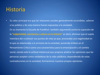Historia
•   Su valor principal era que las relaciones sociales generalmente escondidas, salieran
    a luz pública y de esta manera fueran expuestas a la sociedad.
    En su momento la Escuela de Frankfurt también argumentó contra la supresión de
    la “subjetividad, conciencia y cultura en la historia” es decir, eliminar que el sujeto
    intentara dar a conocer sus puntos de vista ya que, provocaba una negatividad en
    lo que se relacionaba a la armoní de la sociedad, poniendo énfasis en el
                                    a
    Pensamiento Crí como una caracterí
                  tico               stica para la emancipación y el cambio
    social, siendo este la actitud intelectual que propone analizar las opiniones que las
    personas acepten como verdaderas de la vida cotidiana; dependiendo de estas
    contradicciones en la sociedad, formaremos nuestras propias opiniones.
 
