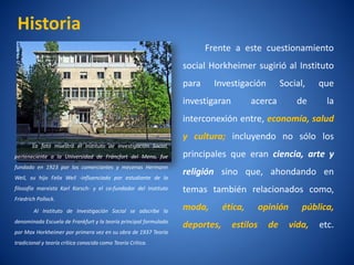 Historia
                                                                        Frente a este cuestionamiento
                                                                 social Horkheimer sugirió al Instituto
                                                                 para     Investigación          Social,    que
                                                                 investigaran         acerca          de      la
                                                                 interconexión entre, economí salud
                                                                                            a,
                                                                 y cultura; incluyendo no sólo los
       La foto muestra el Instituto de Investigación Social,
perteneciente a la Universidad de Fráncfort del Meno, fue        principales que eran ciencia, arte y
fundado en 1923 por los comerciantes y mecenas Hermann
                                                                 religión sino que, ahondando en
Weil, su hijo Felix Weil -influenciado por estudiante de la
filosofí marxista Karl Korsch- y el co-fundador del Instituto
       a                                                         temas también relacionados como,
Friedrich Pollock.

        Al Instituto de Investigación Social se adscribe la      moda,       ética,       opinión      pública,
denominada Escuela de Frankfurt y la teorí principal formulada
                                         a
                                                                 deportes,      estilos     de      vida,   etc.
por Max Horkheimer por primera vez en su obra de 1937 Teorí
                                                          a
tradicional y teorí crí conocida como Teorí Crí
                  a tica                  a tica.
 