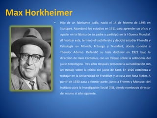 Max Horkheimer
          •   Hijo de un fabricante judí nació el 14 de febrero de 1895 en
                                       o,
              Stuttgart. Abandonó los estudios en 1911 para aprender un oficio y
              ayudar en la fábrica de su padre y participó en la I Guerra Mundial.
              Al finalizar esta, terminó el bachillerato y decidió estudiar Filosofí y
                                                                                   a
              Psicologí en Múnich, Friburgo y Frankfurt, donde conoció a
                      a
              Theodor Adorno. Defendió su tesis doctoral en 1922 bajo la
              dirección de Hans Cornelius, con un trabajo sobre la antinomia del
              juicio teleológico. Tres años después presentarí su habilitación con
                                                             a
              un trabajo sobre la crí
                                    tica del juicio de Kant. En 1926 comienza a
              trabajar en la Universidad de Frankfurt y se casa con Rosa Rieker. A
              partir de 1930 pasa a formar parte, junto a Fromm y Marcuse, del
              Instituto para la Investigación Social (IIS), siendo nombrado director
              del mismo al año siguiente.
 