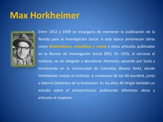 Max Horkheimer
    •   Entre 1932 y 1939 se encargarí de mantener la publicación de la
                                     a
        Revista para la Investigación Social. A esta época pertenecen obras
        como Materialismo, metafí
                                sica y moral y otros artí
                                                        culos publicados
        en la Revista de Investigación Social (RIS). En 1933, al cerrarse el
        instituto, se vio obligado a abandonar Alemania, pasando por Suiza y
        terminando en la Universidad de Columbia (Nueva York), donde
        Horkheimer instala el Instituto. A comienzos de los 40 escribirá, junto
        a Adorno Dialéctica de la Ilustración. En los años 40 dirigió también un
        estudio sobre el antisemitismo, publicando diferentes obras y
        artí
           culos al respecto.
 