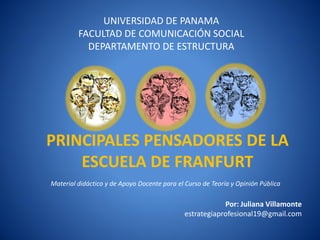 UNIVERSIDAD DE PANAMA
         FACULTAD DE COMUNICACIÓ N SOCIAL
           DEPARTAMENTO DE ESTRUCTURA




PRINCIPALES PENSADORES DE LA
    ESCUELA DE FRANFURT
Material didáctico y de Apoyo Docente para el Curso de Teorí y Opinión Pública
                                                           a

                                                         Por: Juliana Villamonte
                                             estrategiaprofesional19@gmail.com
 