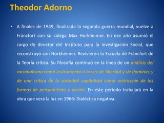 Theodor Adorno
• A finales de 1949, finalizada la segunda guerra mundial, vuelve a
  Fráncfort con su colega Max Horkheimer. En ese año asumió el
  cargo de director del Instituto para la Investigación Social, que
  reconstruyó con Horkheimer. Revivieron la Escuela de Fráncfort de
  la Teorí crí
         a tica. Su filosofí continuó en la lí
                           a                 nea de un análisis del
  racionalismo como instrumento a la vez de libertad y de dominio, y
  de una crí
           tica de la sociedad capitalista como restricción de las
  formas de pensamiento y acción. En este perí
                                             odo trabajará en la
  obra que verá la luz en 1966: Dialéctica negativa.
 