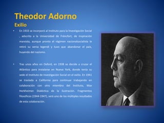 Theodor Adorno
    Exilio
•     En 1933 se incorporó al Instituto para la Investigación Social
      , adscrito a la Universidad de Fráncfort, de inspiración
      marxista, aunque pronto el régimen nacionalsocialista le
      retiró su venia legendi y tuvo que abandonar el paí
                                                        s,
      huyendo del nazismo.



•     Tras unos años en Oxford, en 1938 se decide a cruzar el
      Atlántico para instalarse en Nueva York, donde tení su
                                                        a
      sede el Instituto de Investigación Social en el exilio. En 1941
      se traslada a California para continuar trabajando en
      colaboración con otro miembro del Instituto, Max
      Horkheimer. Dialéctica de la ilustración. Fragmentos
      filosóficos (1944-1947), será uno de los múltiples resultados
      de esta colaboración.
 