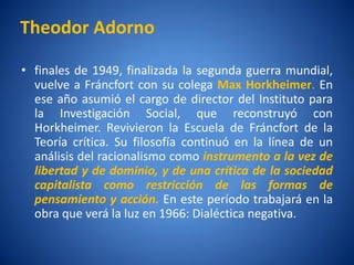 Theodor Adorno

• finales de 1949, finalizada la segunda guerra mundial,
  vuelve a Fráncfort con su colega Max Horkheimer. En
  ese año asumió el cargo de director del Instituto para
  la Investigación Social, que reconstruyó con
  Horkheimer. Revivieron la Escuela de Fráncfort de la
  Teorí crí
       a tica. Su filosofí continuó en la lí
                            a                   nea de un
  análisis del racionalismo como instrumento a la vez de
  libertad y de dominio, y de una crí  tica de la sociedad
  capitalista como restricción de las formas de
  pensamiento y acción. En este perí   odo trabajará en la
  obra que verá la luz en 1966: Dialéctica negativa.
 