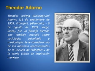 Theodor Adorno
Theodor Ludwig Wiesengrund
Adorno (11 de septiembre de
1903, Fráncfort, (Alemania) - 6
de agosto de 1969, Viège,
Suiza), fue un filósofo alemán
que también escribió sobre
sociología,        psicologí
                           a     y
musicologí Se le considera uno
            a.
de los máximos representantes
de la Escuela de Fráncfort y de
la teorí crí
        a      tica de inspiración
marxista.
 