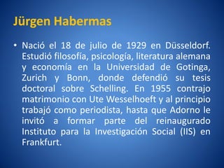 Jürgen Habermas
• Nació el 18 de julio de 1929 en Düsseldorf.
  Estudió filosofí psicologí literatura alemana
                 a,         a,
  y economí en la Universidad de Gotinga,
              a
  Zurich y Bonn, donde defendió su tesis
  doctoral sobre Schelling. En 1955 contrajo
  matrimonio con Ute Wesselhoeft y al principio
  trabajó como periodista, hasta que Adorno le
  invitó a formar parte del reinaugurado
  Instituto para la Investigación Social (IIS) en
  Frankfurt.
 