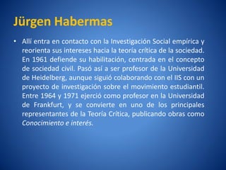 Jürgen Habermas
• Allíentra en contacto con la Investigación Social empí y
                                                        rica
  reorienta sus intereses hacia la teorí crí de la sociedad.
                                       a tica
  En 1961 defiende su habilitación, centrada en el concepto
  de sociedad civil. Pasó asía ser profesor de la Universidad
  de Heidelberg, aunque siguió colaborando con el IIS con un
  proyecto de investigación sobre el movimiento estudiantil.
  Entre 1964 y 1971 ejerció como profesor en la Universidad
  de Frankfurt, y se convierte en uno de los principales
  representantes de la Teorí Crí
                             a tica, publicando obras como
  Conocimiento e interés.
 