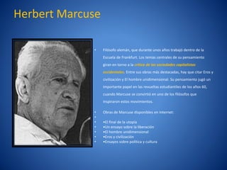 Herbert Marcuse

             •    Filósofo alemán, que durante unos años trabajó dentro de la
                  Escuela de Frankfurt. Los temas centrales de su pensamiento
                  giran en torno a la crí
                                        tica de las sociedades capitalistas
                  occidentales. Entre sus obras más destacadas, hay que citar Eros y
                  civilización y El hombre unidimensional. Su pensamiento jugó un
                  importante papel en las revueltas estudiantiles de los años 60,
                  cuando Marcuse se convirtió en uno de los filósofos que
                  inspiraron estos movimientos.

             •    Obras de Marcuse disponibles en Internet:
             •
             •    •El final de la utopía
             •    •Un ensayo sobre la liberación
             •    •El hombre unidimensional
             •    •Eros y civilización
             •    •Ensayos sobre política y cultura
 