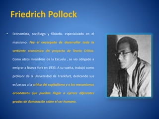 Friedrich Pollock
•   Economista, sociólogo y filósofo, especializado en el

    marxismo. Fue el encargado de desarrollar toda la

    vertiente económica del proyecto de Teorí Crí
                                            a   tica.

    Como otros miembros de la Escuela , se vio obligado a

    emigrar a Nueva York en 1933. A su vuelta, trabajó como

    profesor de la Universidad de Frankfurt, dedicando sus

    esfuerzos a la crí
                     tica del capitalismo y a los mecanismos

    económicos que puedan llegar a ejercer diferentes

    grados de dominación sobre el ser humano.
 