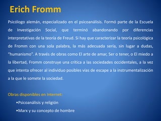 Erich Fromm
Psicólogo alemán, especializado en el psicoanálisis. Formó parte de la Escuela
de   Investigación    Social,    que   terminó   abandonando    por   diferencias
interpretativas de la teorí de Freud. Si hay que caracterizar la teorí psicológica
                          a                                          a
de Fromm con una sola palabra, la más adecuada serí sin lugar a dudas,
                                                  a,
“humanismo”. A través de obras como El arte de amar, Ser o tener, o El miedo a
la libertad, Fromm construye una crí a las sociedades occidentales, a la vez
                                   tica
que intenta ofrecer al individuo posibles ví de escape a la instrumentalización
                                           as
a la que le somete la sociedad.


Obras disponibles en Internet:
     •Psicoanálisis y religión
     •Marx y su concepto de hombre
 